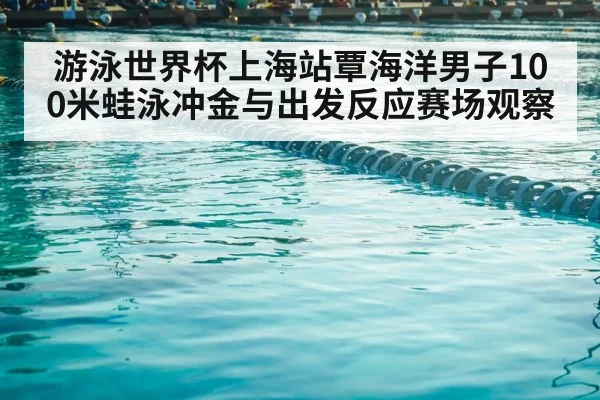 游泳世界杯上海站覃海洋男子100米蛙泳冲金与出发反应赛场观察 - kaiyun