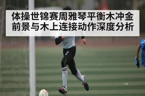 体操世锦赛周雅琴平衡木冲金前景与木上连接动作深度分析 - kaiyun