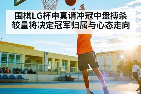 围棋LG杯申真谞冲冠中盘搏杀较量将决定冠军归属与心态走向 - kaiyun